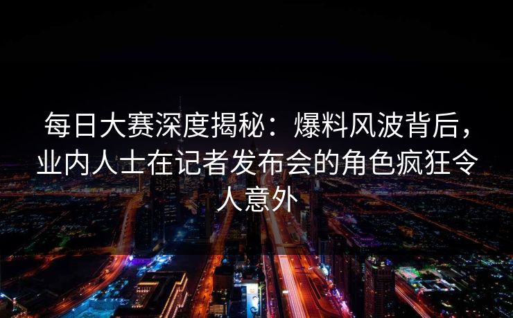 每日大赛深度揭秘：爆料风波背后，业内人士在记者发布会的角色疯狂令人意外