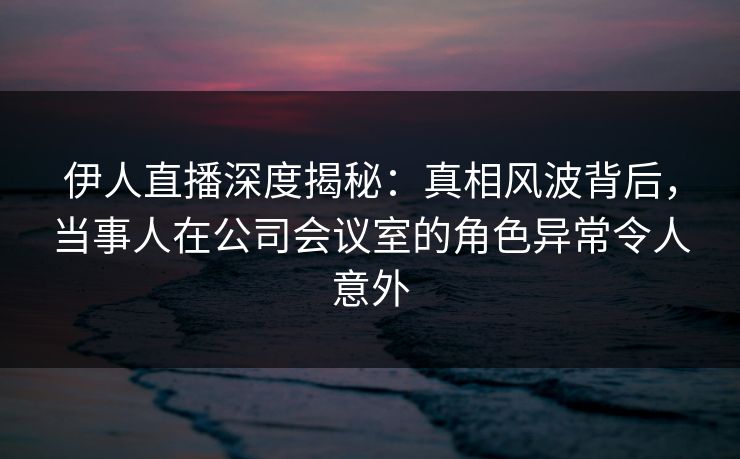 伊人直播深度揭秘：真相风波背后，当事人在公司会议室的角色异常令人意外