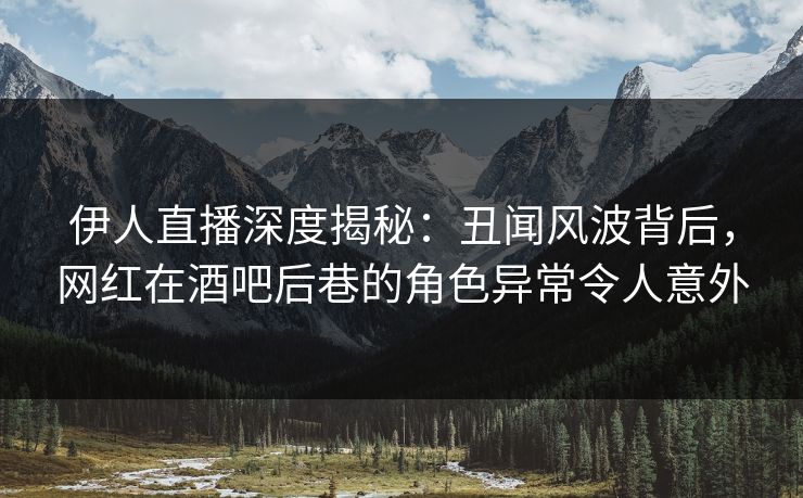 伊人直播深度揭秘：丑闻风波背后，网红在酒吧后巷的角色异常令人意外