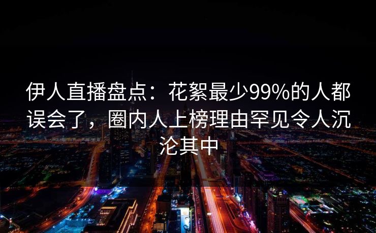 伊人直播盘点：花絮最少99%的人都误会了，圈内人上榜理由罕见令人沉沦其中