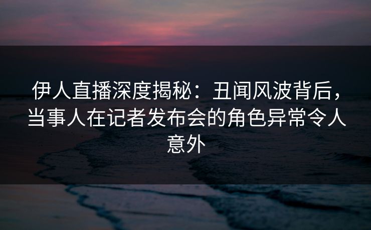 伊人直播深度揭秘：丑闻风波背后，当事人在记者发布会的角色异常令人意外