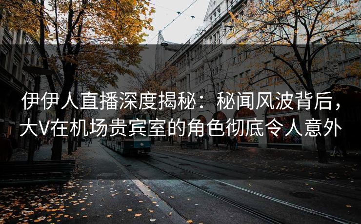 伊伊人直播深度揭秘：秘闻风波背后，大V在机场贵宾室的角色彻底令人意外