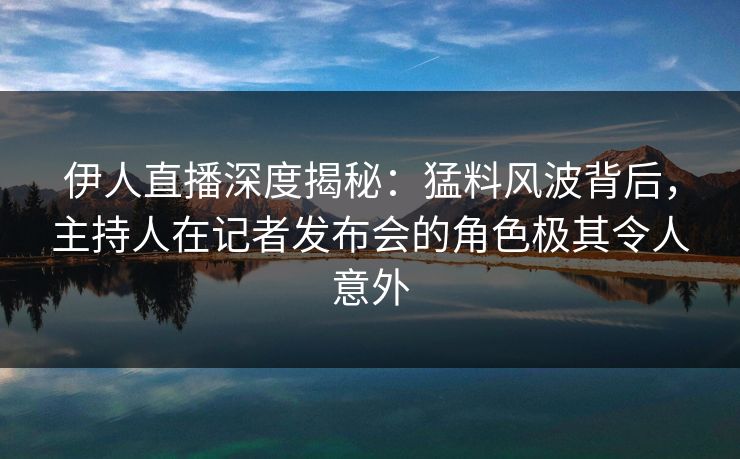 伊人直播深度揭秘：猛料风波背后，主持人在记者发布会的角色极其令人意外