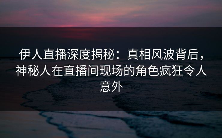 伊人直播深度揭秘：真相风波背后，神秘人在直播间现场的角色疯狂令人意外