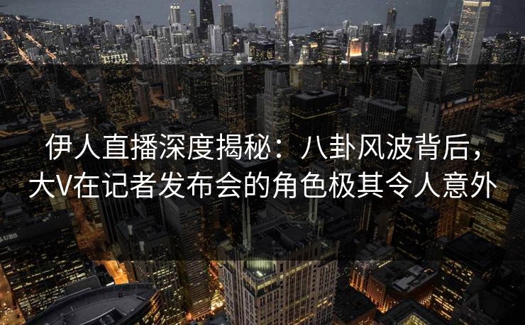 伊人直播深度揭秘：八卦风波背后，大V在记者发布会的角色极其令人意外