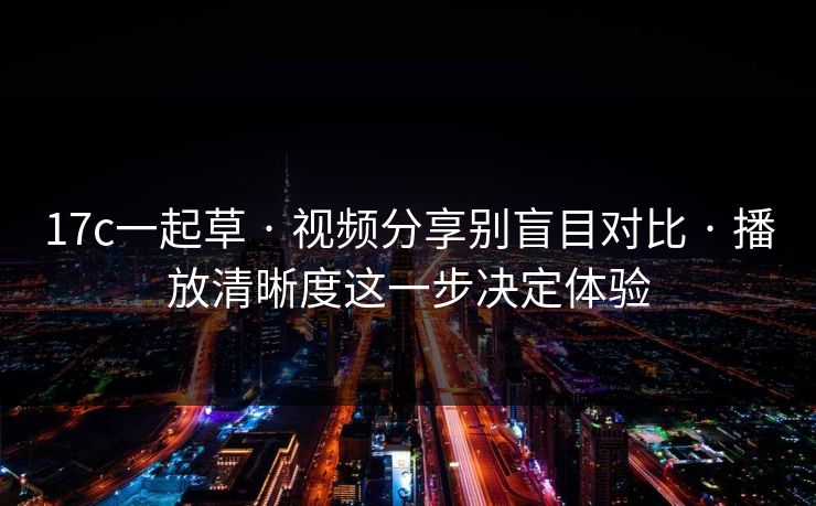 17c一起草 · 视频分享别盲目对比 · 播放清晰度这一步决定体验