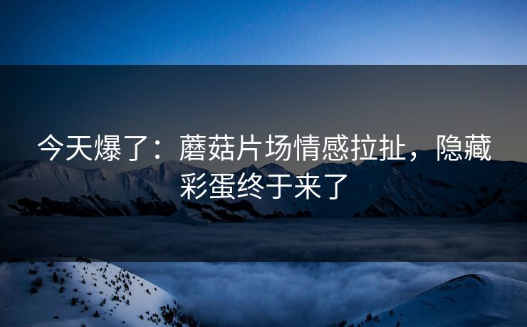 今天爆了：蘑菇片场情感拉扯，隐藏彩蛋终于来了