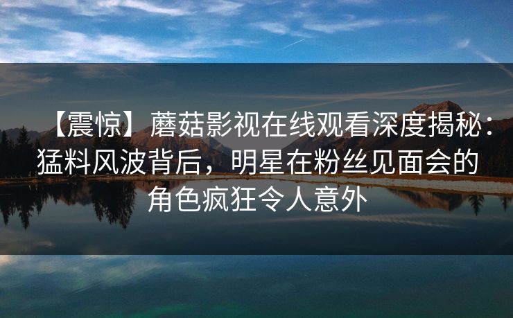 【震惊】蘑菇影视在线观看深度揭秘：猛料风波背后，明星在粉丝见面会的角色疯狂令人意外