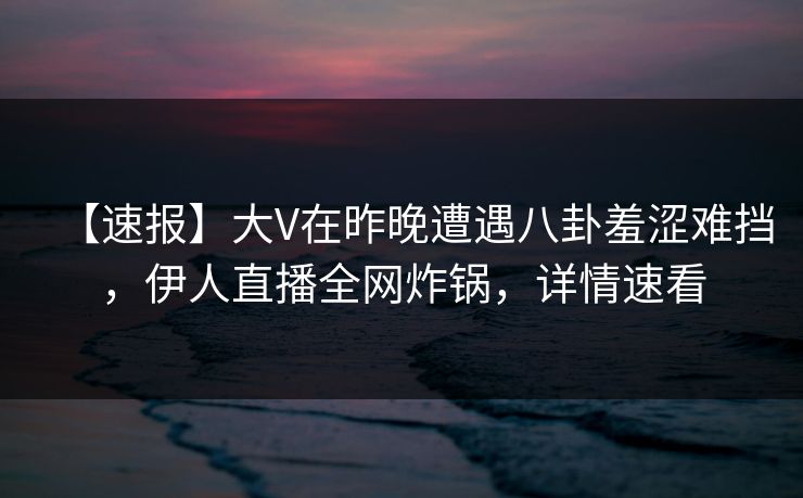 【速报】大V在昨晚遭遇八卦羞涩难挡，伊人直播全网炸锅，详情速看
