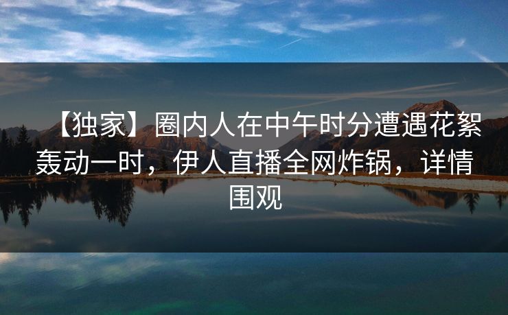 【独家】圈内人在中午时分遭遇花絮轰动一时，伊人直播全网炸锅，详情围观