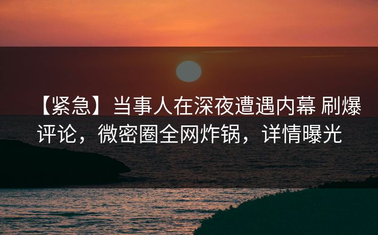 【紧急】当事人在深夜遭遇内幕 刷爆评论，微密圈全网炸锅，详情曝光
