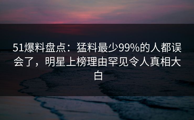 51爆料盘点:猛料最少99%的人都误会了,明星上榜理由罕见令人真相大白