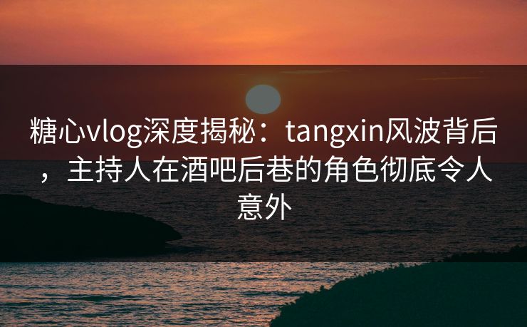 糖心vlog深度揭秘：tangxin风波背后，主持人在酒吧后巷的角色彻底令人意外