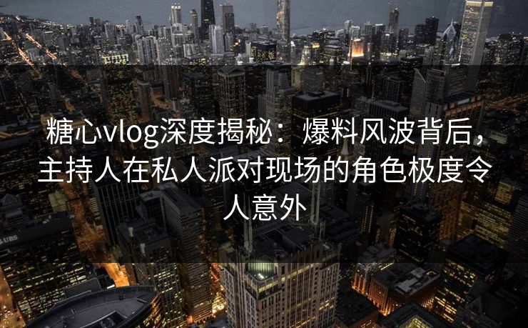 糖心vlog深度揭秘：爆料风波背后，主持人在私人派对现场的角色极度令人意外
