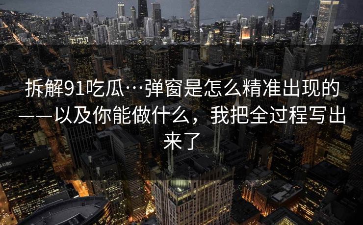 拆解91吃瓜…弹窗是怎么精准出现的——以及你能做什么，我把全过程写出来了