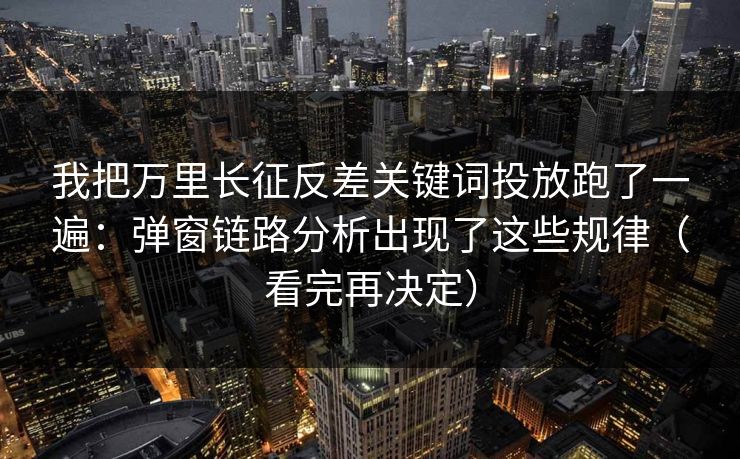 我把万里长征反差关键词投放跑了一遍：弹窗链路分析出现了这些规律（看完再决定）