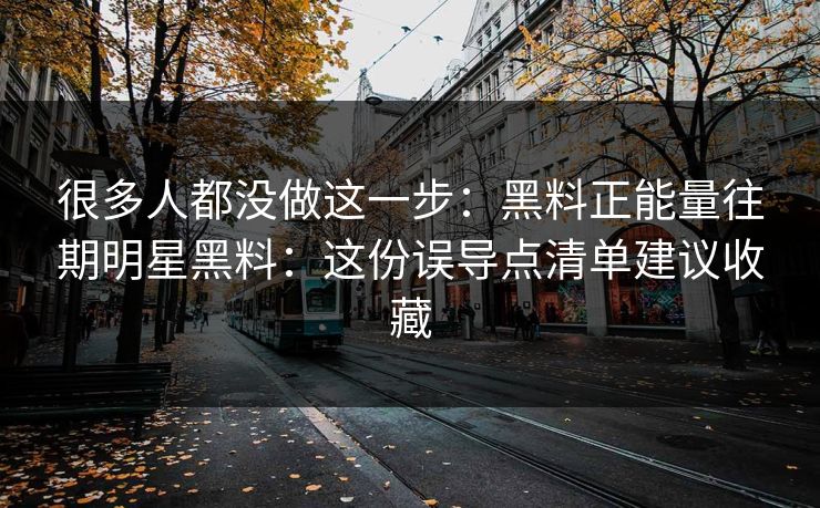 很多人都没做这一步：黑料正能量往期明星黑料：这份误导点清单建议收藏