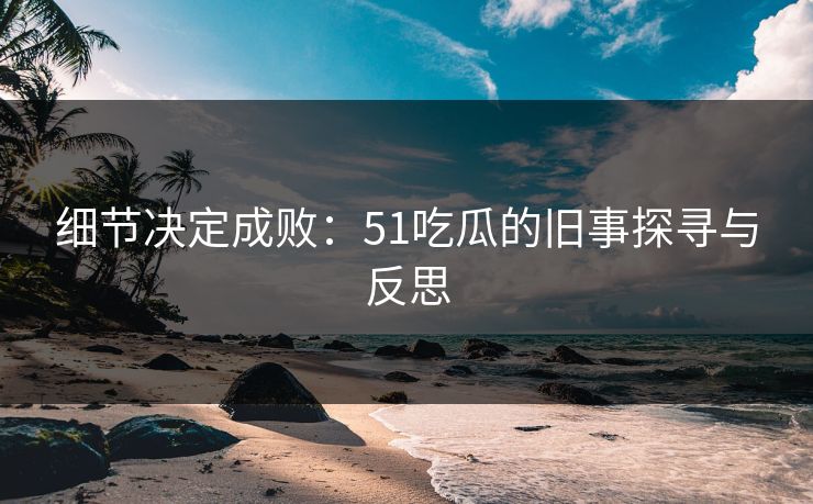 细节决定成败：51吃瓜的旧事探寻与反思